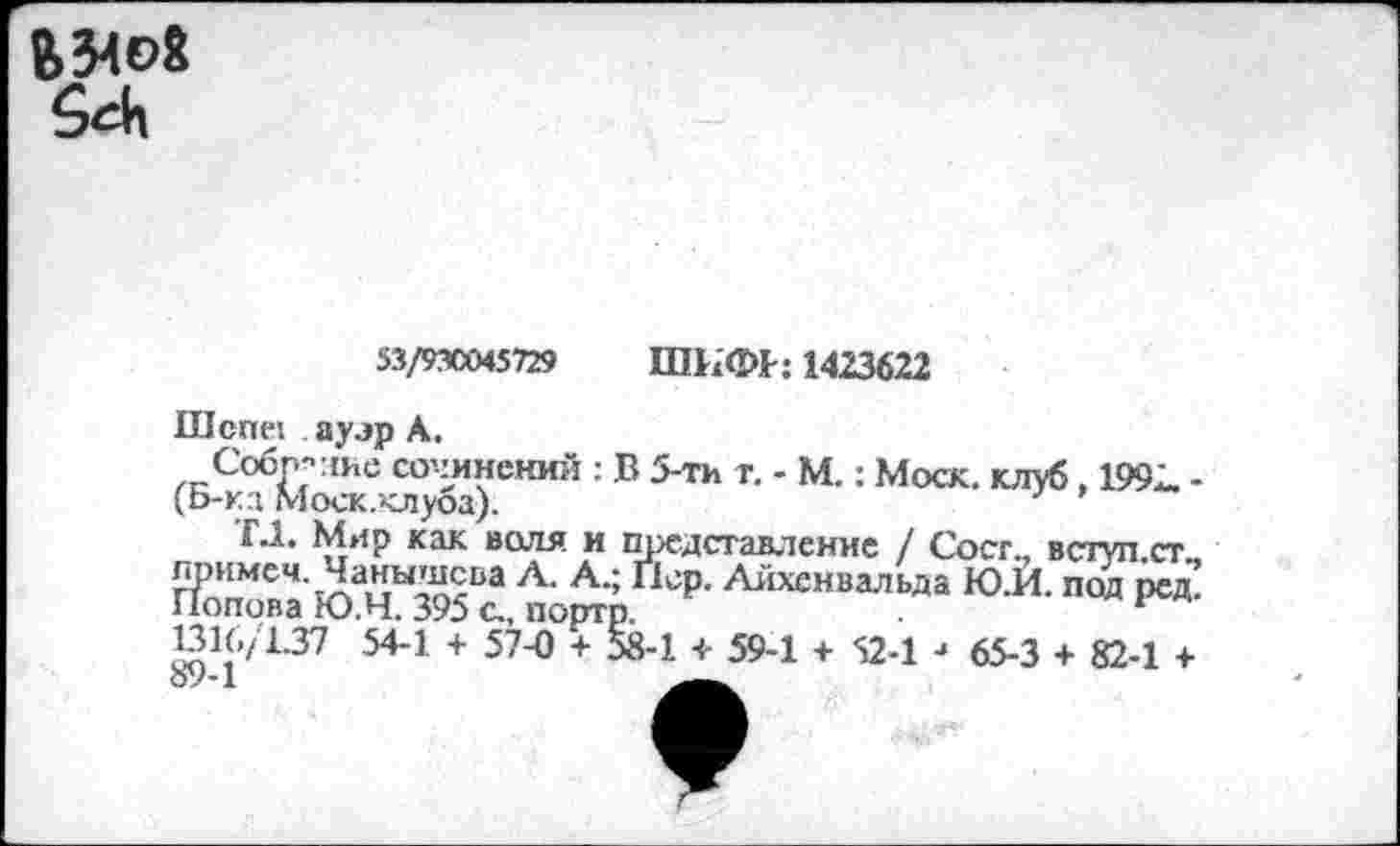 ﻿
55/9X045729 ШИФГ: 1423622
nicnei ауэр А.
,гСобГГ:1Ие сочинений : В 5-ти т. - М.: Моск, клуб. 1992. -(Б-ка Моск.клуоа).
Г.1. Мир как воля и представление / Сост., вступ.ст лримеч. Чанышсва Л. А.; Пор. Айхенвальда Ю.И. под ре£ Попова Ю.Ч. 395 с., порто.
131G/1.37 54-1 + 57-0 + 58-1 + 59-1 + 52-1 -> 65-3 + 82-1 +